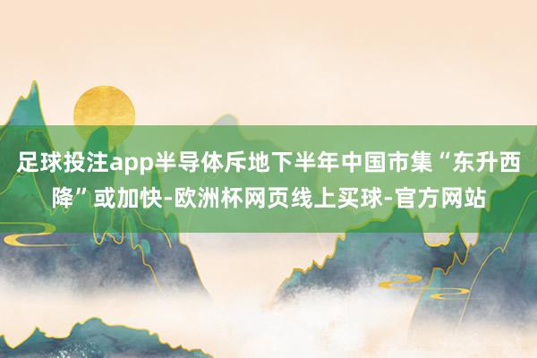 足球投注app半导体斥地下半年中国市集“东升西降”或加快-欧洲杯网页线上买球-官方网站