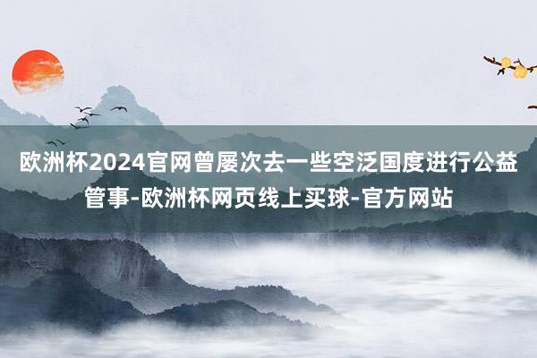 欧洲杯2024官网曾屡次去一些空泛国度进行公益管事-欧洲杯网页线上买球-官方网站
