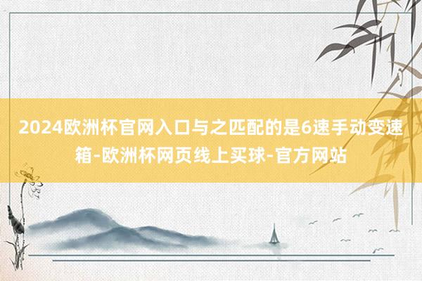 2024欧洲杯官网入口与之匹配的是6速手动变速箱-欧洲杯网页线上买球-官方网站