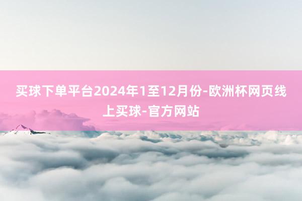 买球下单平台　　2024年1至12月份-欧洲杯网页线上买球-官方网站