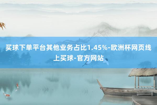 买球下单平台其他业务占比1.45%-欧洲杯网页线上买球-官方网站