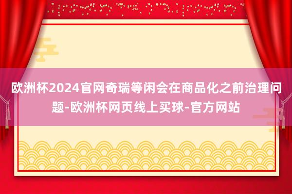 欧洲杯2024官网奇瑞等闲会在商品化之前治理问题-欧洲杯网页线上买球-官方网站