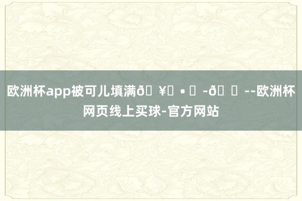 欧洲杯app被可儿填满🥖• ᴥ-🌭-欧洲杯网页线上买球-官方网站