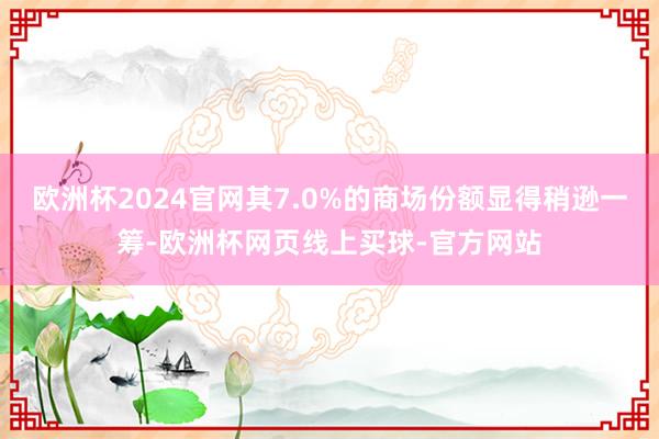 欧洲杯2024官网其7.0%的商场份额显得稍逊一筹-欧洲杯网页线上买球-官方网站