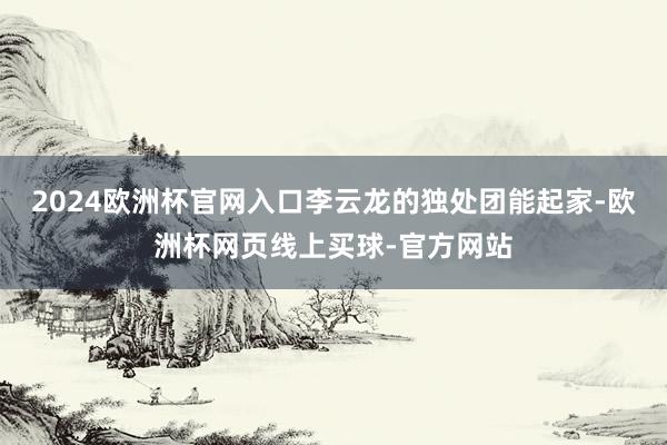2024欧洲杯官网入口李云龙的独处团能起家-欧洲杯网页线上买球-官方网站