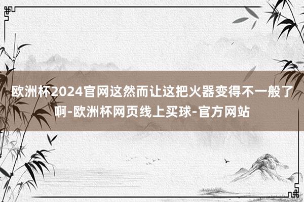 欧洲杯2024官网这然而让这把火器变得不一般了啊-欧洲杯网页线上买球-官方网站