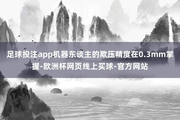 足球投注app机器东谈主的欺压精度在0.3mm掌握-欧洲杯网页线上买球-官方网站