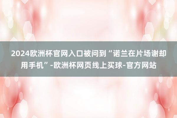 2024欧洲杯官网入口　　被问到“诺兰在片场谢却用手机”-欧洲杯网页线上买球-官方网站