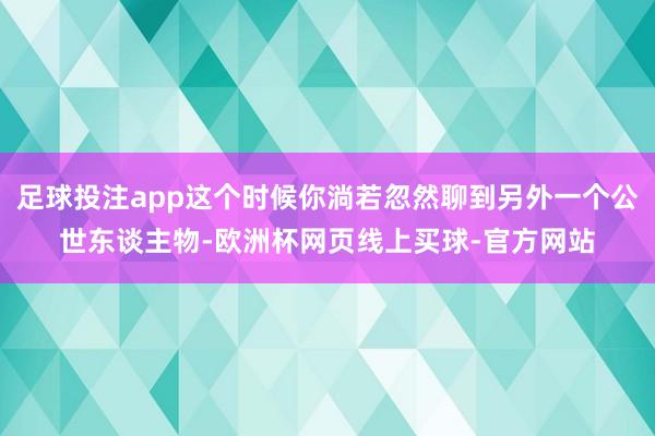 足球投注app这个时候你淌若忽然聊到另外一个公世东谈主物-欧洲杯网页线上买球-官方网站