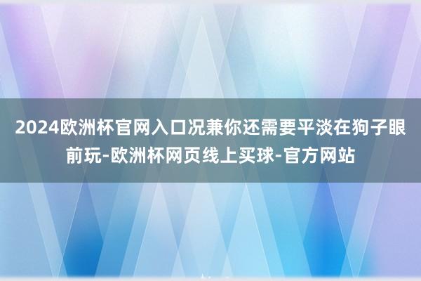 2024欧洲杯官网入口况兼你还需要平淡在狗子眼前玩-欧洲杯网页线上买球-官方网站