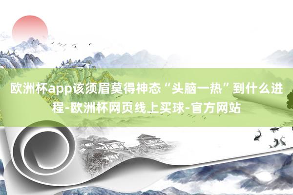 欧洲杯app该须眉莫得神态“头脑一热”到什么进程-欧洲杯网页线上买球-官方网站