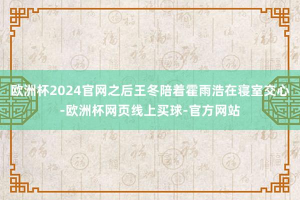 欧洲杯2024官网之后王冬陪着霍雨浩在寝室交心-欧洲杯网页线上买球-官方网站