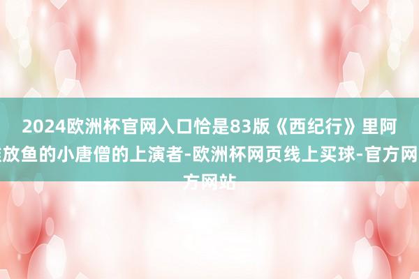2024欧洲杯官网入口恰是83版《西纪行》里阿谁放鱼的小唐僧的上演者-欧洲杯网页线上买球-官方网站
