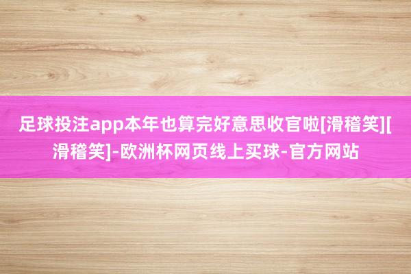 足球投注app本年也算完好意思收官啦[滑稽笑][滑稽笑]-欧洲杯网页线上买球-官方网站