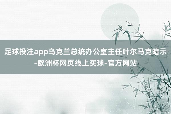 足球投注app乌克兰总统办公室主任叶尔马克暗示-欧洲杯网页线上买球-官方网站