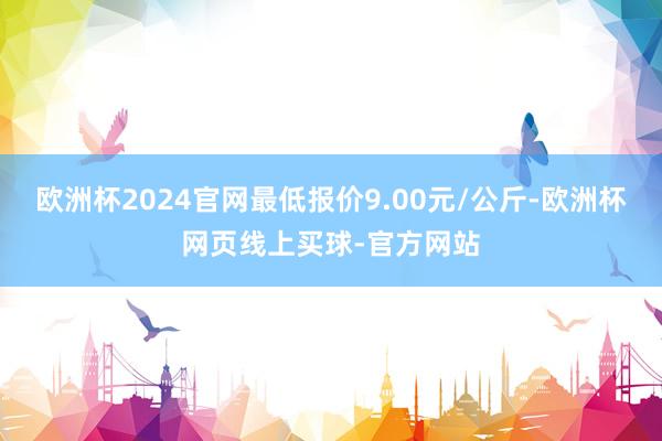 欧洲杯2024官网最低报价9.00元/公斤-欧洲杯网页线上买球-官方网站