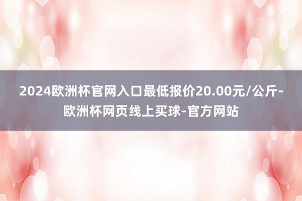2024欧洲杯官网入口最低报价20.00元/公斤-欧洲杯网页线上买球-官方网站