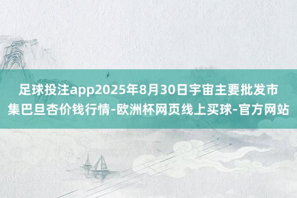 足球投注app2025年8月30日宇宙主要批发市集巴旦杏价钱行情-欧洲杯网页线上买球-官方网站