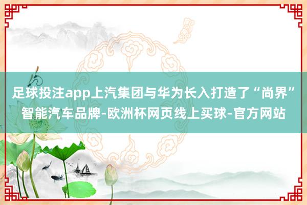 足球投注app上汽集团与华为长入打造了“尚界”智能汽车品牌-欧洲杯网页线上买球-官方网站