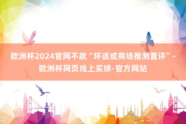 欧洲杯2024官网不就“坏话或商场推测置评”-欧洲杯网页线上买球-官方网站