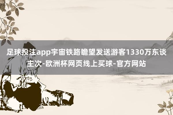 足球投注app宇宙铁路瞻望发送游客1330万东谈主次-欧洲杯网页线上买球-官方网站