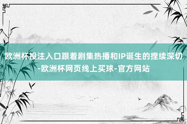 欧洲杯投注入口跟着剧集热播和IP诞生的捏续深切-欧洲杯网页线上买球-官方网站