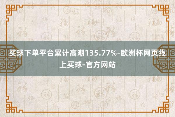 买球下单平台累计高潮135.77%-欧洲杯网页线上买球-官方网站