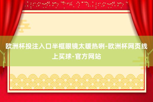 欧洲杯投注入口半框眼镜太暖热咧-欧洲杯网页线上买球-官方网站
