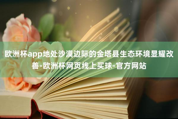 欧洲杯app地处沙漠边际的金塔县生态环境显耀改善-欧洲杯网页线上买球-官方网站