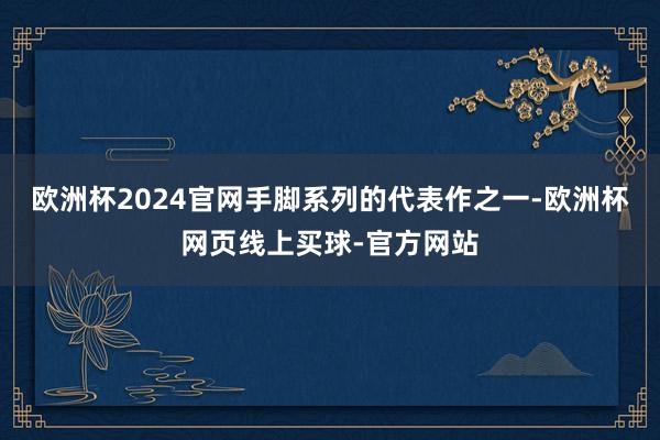 欧洲杯2024官网手脚系列的代表作之一-欧洲杯网页线上买球-官方网站