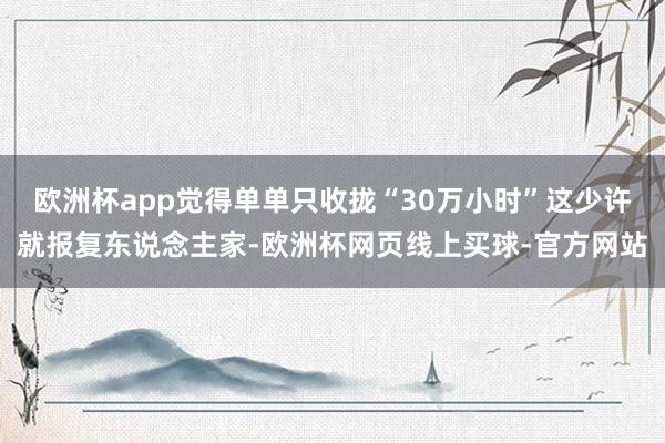 欧洲杯app觉得单单只收拢“30万小时”这少许就报复东说念主家-欧洲杯网页线上买球-官方网站