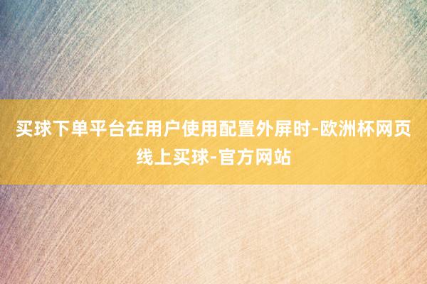 买球下单平台在用户使用配置外屏时-欧洲杯网页线上买球-官方网站