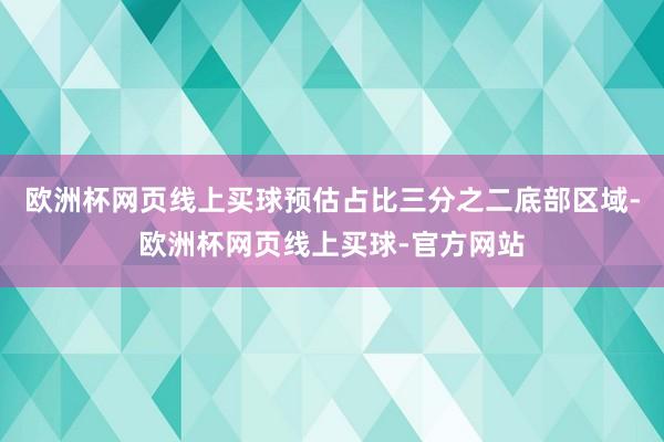 欧洲杯网页线上买球预估占比三分之二底部区域-欧洲杯网页线上买球-官方网站