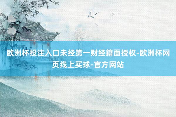 欧洲杯投注入口未经第一财经籍面授权-欧洲杯网页线上买球-官方网站