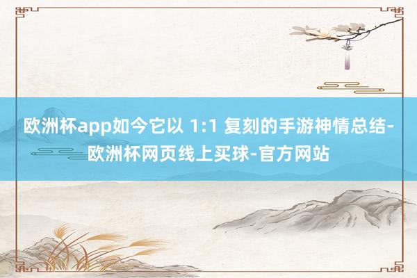 欧洲杯app如今它以 1:1 复刻的手游神情总结-欧洲杯网页线上买球-官方网站