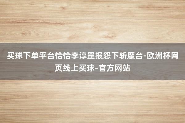买球下单平台恰恰李淳罡报怨下斩魔台-欧洲杯网页线上买球-官方网站