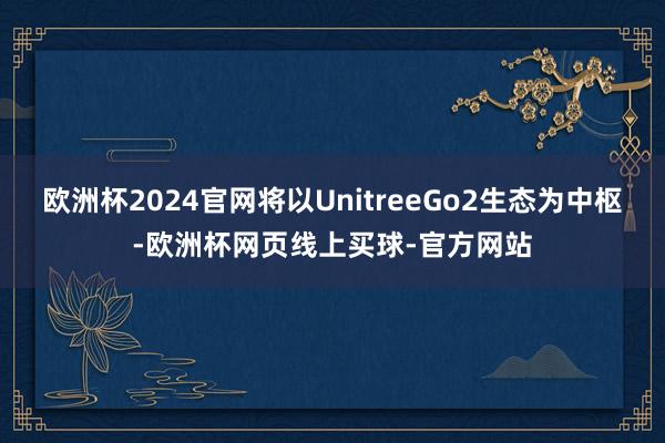 欧洲杯2024官网将以UnitreeGo2生态为中枢-欧洲杯网页线上买球-官方网站