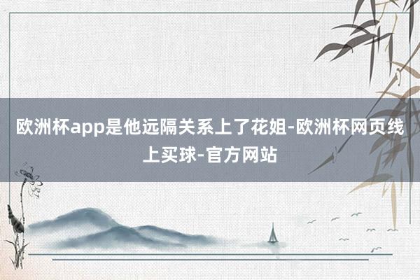 欧洲杯app是他远隔关系上了花姐-欧洲杯网页线上买球-官方网站