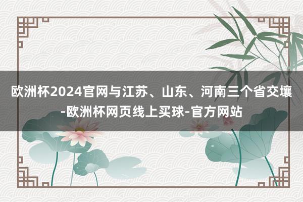 欧洲杯2024官网与江苏、山东、河南三个省交壤-欧洲杯网页线上买球-官方网站