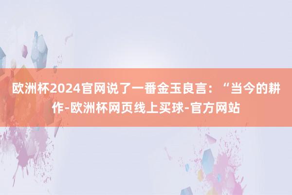 欧洲杯2024官网说了一番金玉良言:“当今的耕作-欧洲杯网页线上买球-官方网站