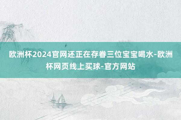 欧洲杯2024官网还正在存眷三位宝宝喝水-欧洲杯网页线上买球-官方网站