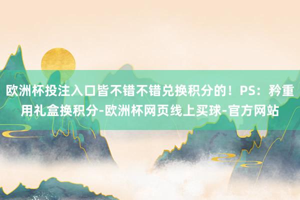欧洲杯投注入口皆不错不错兑换积分的!PS:矜重用礼盒换积分-欧洲杯网页线上买球-官方网站