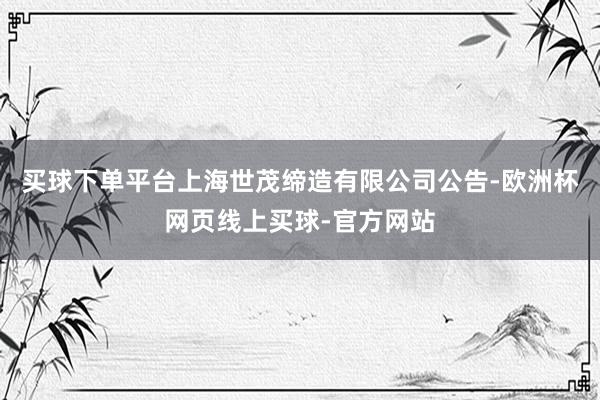 买球下单平台上海世茂缔造有限公司公告-欧洲杯网页线上买球-官方网站