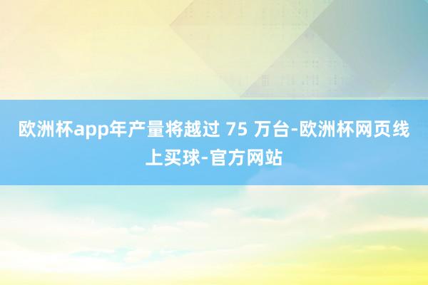 欧洲杯app年产量将越过 75 万台-欧洲杯网页线上买球-官方网站