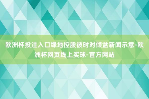欧洲杯投注入口绿地控股彼时对倾盆新闻示意-欧洲杯网页线上买球-官方网站