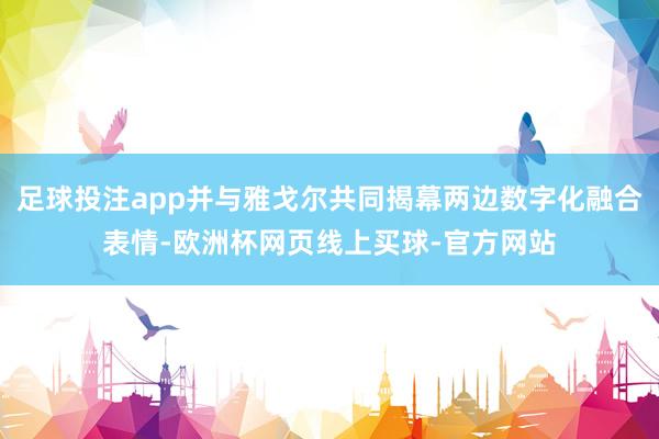 足球投注app并与雅戈尔共同揭幕两边数字化融合表情-欧洲杯网页线上买球-官方网站