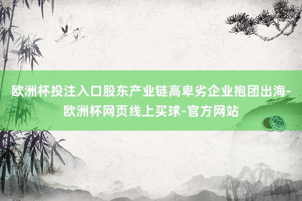 欧洲杯投注入口股东产业链高卑劣企业抱团出海-欧洲杯网页线上买球-官方网站