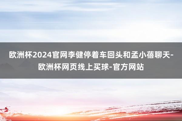 欧洲杯2024官网李健停着车回头和孟小蓓聊天-欧洲杯网页线上买球-官方网站