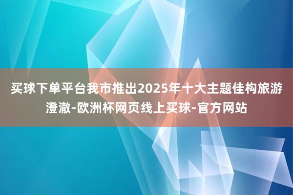 买球下单平台我市推出2025年十大主题佳构旅游澄澈-欧洲杯网页线上买球-官方网站