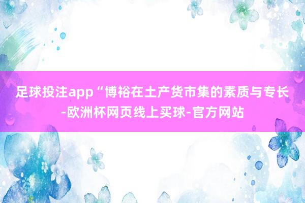 足球投注app “博裕在土产货市集的素质与专长-欧洲杯网页线上买球-官方网站